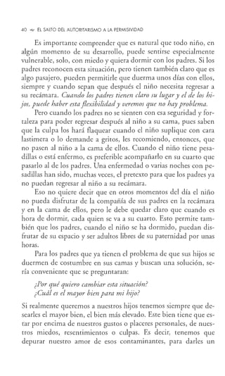 40 °"' EL SALTO DEL AUTORITARISMO A LA PERMISIVIDAD
Es importante comprender que es natural que todo niño, en
algún momento de su desarrollo, puede sentirse especialmente
vulnerable, solo, con miedo y quiera dormir con los padres. Si los
padres reconocen esta situación, pero tienen también claro que es
algo pasajero, pueden permitirle que duerma unos días con ellos,
siempre y cuando sepan que después el niño necesita regresar a
su recámara. Cuando los padres tienen claro su lugar y el de los hi-
jos, puede haber esta flexibilidad y veremos que no hay problema.
Pero cuando los padres no se sienten con esa seguridad y for-
taleza para poder regresar después al niño a su cama, pues saben
que la culpa los hará flaquear cuando el niño suplique con cara
lastimera o lo demande a gritos, les recomiendo, entonces, que
no pasen al niño a la cama de ellos. Cuando el niño tiene pesa-
dillas o está enfermo, es preferible acompañarlo en su cuarto que
pasarlo al de los padres. Una enfermedad o varias noches con pe-
sadillas han sido, muchas veces, el pretexto para que los padres ya
no puedan regresar al niño a su recámara.
Eso no quiere decir que en otros momentos del día el niño
no pueda disfrutar de la compañía de sus padres en la recámara
y en la cama de ellos, pero le debe quedar claro que cuando es
hora de dormir, cada quien se va a su cuarto. Esto permite tam-
bién que los padres, cuando el niño se ha dormido, puedan dis-
frutar de su espacio y ser adultos libres de su paternidad por unas
horas.
Para los padres que ya tienen el problema de que sus hijos se
duermen de costumbre en sus camas y buscan una solución, se-
ría conveniente que se preguntaran:
¿Por qué quiero cambiar esta situación?
¿Cuál es el mayor bien para mi hijo?
Si realmente queremos a nuestros hijos tenemos siempre que de-
searles el mayor bien, el bien más elevado. Este bien tiene que es-
tar por encima de nuestros gustos o placeres personales, de nues-
tros miedos, resentimientos o culpas. Es decir, tenemos que
depurar nuestro amor de esos contaminantes, para darles un
 