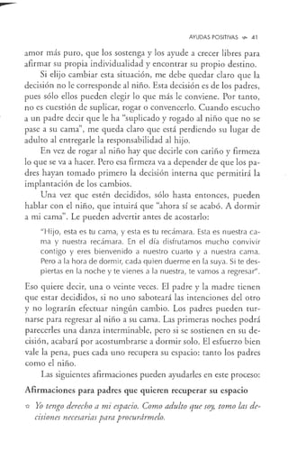 AYUDAS POSITIVAS V>- 41
amor más puro, que los sostenga y los ayude a crecer libres para
afirmar su propia individualidad y encontrar su propio destino.
Si elijo cambiar esta situación, me debe quedar claro que la
decisión no le corresponde al niño. Esta decisión es de los padres,
pues sólo ellos pueden elegir lo que más le conviene. Por tanto,
no es cuestión de suplicar, rogar o convencerlo. Cuando escucho
a un padre decir que le ha "suplicado y rogado al niño que no se
pase a su cama", me queda claro que está perdiendo su lugar de
adulto al entregarle la responsabilidad al hijo.
En vez de rogar al niño hay que decirle con cariño y firmeza
lo que se va a hacer. Pero esa firmeza va a depender de que los pa-
dres hayan tomado primero la decisión interna que permitirá la
implantación de los cambios.
Una vez que estén decididos, sólo hasta entonces, pueden
hablar con el niño, que intuirá que "ahora sí se acabó. A dormir
a mi cama". Le pueden advertir antes de acostarlo:
"Hijo, esta es tu cama, y esta es tu recámara. Esta es nuestra ca-
ma y nuestra recámara. En el día disfrutamos mucho convivir
contigo y eres bienvenido a nuestro cuarto y a nuestra cama.
Pero a la hora de dormir, cada quien duerme en la suya. Si te des-
piertas en la noche y te vienes a la nuestra, te vamos a regresar".
Eso quiere decir, una o veinte veces. El padre y la madre tienen
que estar decididos, si no uno saboteará las intenciones del otro
y no lograrán efectuar ningún cambio. Los padres pueden tur-
narse para regresar al niño a su cama. Las primeras noches podrá
parecerles una danza interminable, pero si se sostienen en su de-
cisión, acabará por acostumbrarse a dormir solo. El esfuerzo bien
vale la pena, pues cada uno recupera su espacio: tanto los padres
como el niño.
Las siguientes afirmaciones pueden ayudarles en este proceso:
Afirmaciones para padres que quieren recuperar su espacio
* Yo tengo derecho a mi espacio. Como adulto que soy, tomo las de-
cisiones necesarias para procurármelo.
 