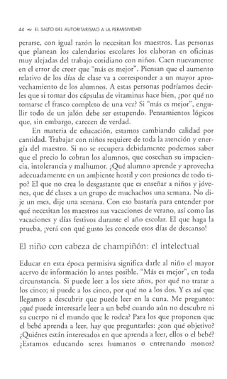 44 .-., El SALTO DEL AUTORITARISMO A LA PERMISIVIDAD
perarse, con igual razón lo necesitan los maestros. Las personas
que planean los calendarios escolares los elaboran en oficinas
muy alejadas del trabajo cotidiano con niños. Caen nuevamente
en el error de creer que "más es mejor". Piensan que el aumento
relativo de los días de clase va a corresponder a un mayor apro-
vechamiento de los alumnos. A estas personas podríamos decir-
les que si tomar dos cápsulas de vitaminas hace bien, ¿por qué no
tomarse el frasco completo de una vez? Si "más es mejor", engu-
llir todo de un jalón debe ser estupendo. Pensamientos lógicos
que, sin embargo, carecen de verdad.
En materia de educación, estamos cambiando calidad por
cantidad. Trabajar con niños requiere de toda la atención y ener-
gía del maestro. Si no se recupera debidamente podemos saber
que el precio lo cobran los alumnos, que cosechan su impacien-
cia, intolerancia y malhumor. ¿Qué alumno aprende y aprovecha
adecuadamente en un am.biente hostil y con presiones de todo ti-
po? El que no crea lo desgastante que es enseñar a niños y jóve-
nes, que dé clases a un grupo de muchachos una semana. No di-
je un mes, dije una semana. Con eso bastaría para entender por
qué necesitan los maestros sus vacaciones de verano, así como las
vacaciones y días festivos durante el año escolar. El que haga la
prueba, ¡verá con qué gusto les concede esos días de descanso!
El niño con cabeza de champiñón: el intelectual
Educar en esta época permisiva significa darle al niño el mayor
acervo de información lo antes posible. "Más es mejor", en toda
circunstancia. Si puede leer a los siete años, por qué no tratar a
los cinco; si puede a los cinco, por qué no a los dos. Y es así que
llegamos a descubrir que puede leer en la cuna. Me pregunto:
¿qué puede interesarle leer a un bebé cuando aún no descubre ni
su cuerpo ni el mundo que le rodea? Para los que proponen que
el bebé aprenda a leer, hay que preguntarles: ¿con qué objetivo?
¿Quiénes están interesados en que aprenda a leer, ellos o el bebé?
¿Estamos educando seres humanos o entrenando monos?
 