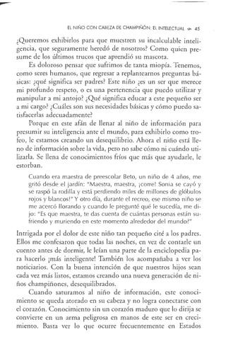 EL NIÑO CON CABEZA DE CHAMPIÑÓN: EL INTELECTUAL 's>- 45
¿Queremos exhibirlos para que muestren su incalculable inteli-
gencia, que seguramente heredó de nosotros? Como quien pre-
sume de los últimos trucos que aprendió su mascota.
Es doloroso pensar que sufrimos de tanta miopía. Tenemos,
como seres humanos, que regresar a replantearnos preguntas bá-
sicas: ¿qué significa ser padres? Este niño ¿es un ser que merece
mi profundo respeto, o es una pertenencia que puedo utilizar y
manipular a mi antojo? ¿Qué significa educar a este pequeño ser
a mi cargo? ¿Cuáles son sus necesidades básicas y cómo puedo sa-
tisfacerlas adecuadamente?
Porque en este afán de llenar al niño de información para
presumir su inteligencia ante el mundo, para exhibirlo como tro-
feo, le estamos creando un desequilibrio. Ahora el niño está lle-
no de información sobre la vida, pero no sabe cómo ni cuándo uti-
lizarla. Se llena de conocimientos fríos que más que ayudarle, le
estorban.
Cuando era maestra de preescolar Beta, un niño de 4 años, me
gritó desde el jardín : "Maestra, maestra, ¡corre! Sonia se cayó y
se raspó la rodilla y está perdiendo miles de millones de glóbulos
rojos y blancos!" Y otro día, durante el recreo, ese mismo niño se
me acercó llorando y cuando le pregunté qué le sucedía, me di-
jo: "Es que maestra, te das cuenta de cuántas personas están su-
friendo y murie.ndo en este momento alrededor del mundo?"
Intrigada por el dolor de este niño tan pequeño cité a los padres.
Ellos me confesaron que todas las noches, en vez de contarle un
cuento antes de dormir, le leían una parte de la enciclopedia pa-
ra hacerlo ¡más inteligente! También los acompañaba a ver los
noticiarios. Con la buena intención de que nuestros hijos sean
cada vez más listos, estamos creando una nueva generación de ni-
ños champiñones, desequilibrados.
Cuando saturamos al niño de información, este conoci-
miento se queda atorado en su cabeza y no logra conectarse con
el corazón. Conocimiento sin un corazón maduro que lo dirija se
convierte en un arma peligrosa en manos de este ser en creci-
miento. Basta ver lo que ocurre frecuentemente en Estados
 