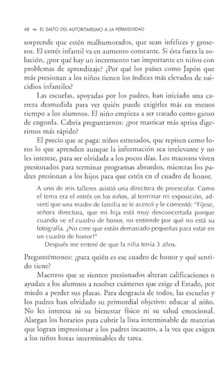 48 _,,, El SALTO DEL AUTORITARISMO A LA PERMISIVIDAD
sorprende que estén malhumorados, que sean infelices y grose-
ros. El estrés infantil va en aumento constante. Si ésta fuera la so-
lución, ¿por qué hay un incremento tan importante en niños con
problemas de aprendizaje? ¿Por qué los países como Japón que
más presionan a los niños tienen los índices más elevados de sui-
cidios infantiles?
Las escuelas, apoyadas por los padres, han iniciado una ca-
rrera desmedida para ver quién puede exigirles más en menos
tiempo a los alumnos. El niño empieza a ser tratado como ganso
de engorda. Cabría preguntarnos: ¿por masticar más aprisa dige-
rimos más rápido?
El precio que se paga: niños estresados, que repiten como lo-
ros lo que aprenden aunque la información sea irrelevante y no
les interese, para ser olvidada a los pocos días. Los maestros viven
presionados para terminar programas absurdos, mientras los pa-
dres presionan a los hijos para que estén en el cuadro de honor.
A uno de mis talleres asistió una directora de preescolar. Como
el tema era el estrés en los niños, al terminar mi exposición, ad-
vertí que una madre de familia se le acercó y le comentó: "Fíjese,
señora directora, que mi hija está muy desconcertada porque
cuando ve el cuadro de honor, no entiende por qué no está su
fotografía. ¿No cree que están demasiado pequeñas para estar en
un cuadro de honor?"
Después me enteré de que la niña tenía 3 años.
Preguntémonos: ¿para quién es ese cuadro de honor y qué senti-
do tiene?
Maestros que se sienten presionados alteran calificaciones o
ayudan a los alumnos a resolver exámenes que exige el Estado, por
miedo a perder sus plazas. Para desgracia de todos, las escuelas y
los padres han olvidado su primordial objetivo: educar al niño.
No les interesa ni su bienestar físico ni su salud emocional.
Alargan los horarios para cubrir la lista interminable de materias
que logran impresionar a los padres incautos, a la vez que exigen
a los niños horas interminables de tarea.
 