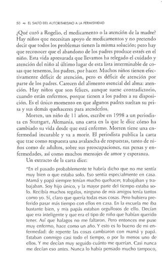 50 .q¡ EL SALTO DEL AUTORITARISMO A LA PERMISIVIDAD
¿Qué curó a Rogelio, el medicamento o la atención de la madre?
Hay niños que necesitan apoyo de medicamentos y no pretendo
decir que todos los problemas tienen la misma solución; pero hay
que reconocer que el abandono de los padres produce estrés en el
niño. Esta vida apresurada que llevamos ha relegado el cuidado y
atención del niño al último lugar de esta lista interminable de co-
sas que tenemos, los padres, por hacer. Muchos niños tienen efec-
tivamente déficit de atención, pero es déficit de atención por
parte de los padres. Carecen del alimento esencial del alma: aten-
ción. Hay niños que son felices, aunque suene contradictorio,
cuando están enfermos, porque tienen a los padres a su disposi-
ción. Es el único momento en que algunos padres sueltan su pri-
sa y sus demás quehaceres para atenderlos.
Morten, un niño de 11 años, escribe en 1998 a un periodis-
ta en Stuttgart, Alemania, una carta en la que le dice cómo ha
cambiado su vida desde que está enfermo. Manen tiene una en-
fermedad incurable y va a morir. El periodista publica la carta
que trae como respuesta una avalancha de respuestas, tanto de ni-
ños como de adultos, sobre sus preocupaciones, sus penas y en-
fermedades, así como muchos mensajes de amor y esperanza.
Un extracto de la carta dice:
"En el pasado probablemente te habría dicho que no me sentía
muy bien o que estaba solo. Eso sentía especialmente en casa.
Mamá y papá siempre tenían mucho quehacer, trabajaban y tra-
bajaban. Soy hijo único, y la mayor parte del tiempo estaba so-
lo. Recibía muchos regalos, ninguno de mis amigos tenía tantos
como yo. Sí, claro que quería todas esas cosas. Pero hubiera pre-
ferido pasar más tiempo con ellos en casa. En la escuela me iba
bastante bien, y mis papás estaban orgullosos de ello. Decían
que era inteligente y que era el tipo de niño que habían querido
tener. Así que halagos no me faltaron. Pero entonces me puse
muy enfermo, hace como un año. Y esto es lo bueno de mi en-
fermedad: de repente las cosas cambiaron con mamá y papá.
Estaban conmigo casi todo el tiempo, o por lo menos uno de
ellos. Y me decían muy seguido cuánto me querían. Casi nunca
me decían eso antes. Nunca lo había pensado mucho tampoco,
 
