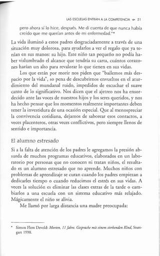 ►
LAS ESCUELAS ENTRAN A LA COMPETENCIA ,;,o 51
pero ahora sí lo hice, después. Me di cuenta de que nunca había
creído que me querían antes de mi enfermedad."*
La vida iluminó a estos padres desgraciadamente a través de una
situación muy dolorosa, para ayudarlos a ver el regalo que ya te-
nían en sus manos: su hijo. Este niño tan pequeño no podía ha-
ber vislumbrado el alcance que tendría su carta, cuántos corazo-
nes harían un alto para revalorar lo que tienen en sus vidas.
Los que están por morir nos piden que "bailemos más des-
pacio por la vida", so pena de descubrirnos envueltos en el atur-
dimiento del mundanal ruido, impedidos de escuchar el suave
canto de lo significativo. Nos dicen que el ajetreo nos ha ensor-
decido ante las voces de nuestros hijos y los seres queridos, y nos
ha hecho pensar que los momentos realmente importantes deben
tener la investidura de una ocasión especial. Que al menospreciar
la convivencia cotidiana, dejamos de saborear esos contactos, a
veces placenteros, otras veces conflictivos, pero siempre llenos de
sentido e importancia.
El alumno estresado
Si a la falta de atención de los padres le agregamos la presión ab-
surda de muchos programas educativos, elaborados en un labo-
ratorio por personas que no conocen ni tratan niños, el resulta-
do es un alumno estresado que no aprende. Muchos niños con
problemas de aprendizaje se curan cuando los padres empiezan a
dedicarles tiempo o cuando reducimos el estrés en sus vidas. A
veces la solución es eliminar las clases extras de la tarde o cam-
biarlos a una escuela con un sistema educativo más relajado.
Mágicamente el niño se alivia.
Me llamó por larga distancia una madre preocupada:
* Simon Flem Devold: Morten, 11 Jahre. Gesprache mit einem sterbenden Kind, Scutt-
gart 1998.
 