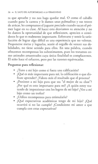 56 ""1 EL SALTO DEL AUTORITARISMO A LA PERMISIVIDAD
ra que apruebe y no nos haga quedar mal. O como el caballo
cuando gana la carrera y le damos unas palmaditas y sus trozos
de azúcar, les compramos el juguete preciado cuando sacan el pri-
mer lugar en su clase. Al hacer esto desviamos su atención y no
les damos la oportunidad de que reflexionen, aprecien o consi-
deren lo que es realmente importante. Esforzarse y sentir la satis-
facción de lograr algo difícil es una experiencia que no valoran.
Proponerse metas y lograrlas, sentir el orgullo de vencer sus de-
bilidades, no tiene sentido para ellos. En una palabra, cuando
ofrecemos recompensas los subestimamos, pues los tratamos co-
mo animales amaestrados cuya única finalidad es complacernos.
El niño hace el esfuerzo, pero por las razones equivocadas.
Preguntas para reflexionar:
• ¿Trato a mi hijo como si fuera una calificación?
• ¿Qué es más importante para mí, la calificación o que dis-
frute aprender? ¿Valoro más el resultado que el proceso?
• ¿Presiono a mi hijo para que sea "el mejor de su clase"?
¿Por qué es esto importante para mí? ¿A quién estoy tra-
tando de impresionar con los logros de mi hijo? ¿Veo a mi
hijo como un trofeo?
• ¿Utilizo recompensas para estimularlo?
• ¿Qué expectativas académicas tengo de mi hijo? ¿Qué
ocurrirá si no las cumple? ¿Condiciono m1 amor a que
cumpla con estas expectativas?
 