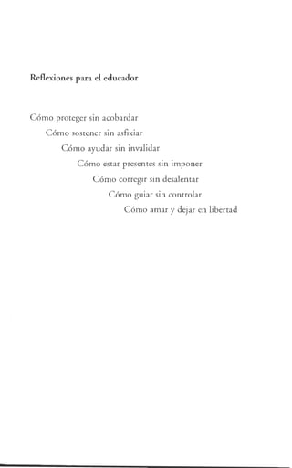 Reflexiones para el educador
Cómo proteger sin acobardar
Cómo sostener sin asfixiar
Cómo ayudar sin invalidar
Cómo estar presentes sin imponer
Cómo corregir sin desalentar
Cómo guiar sin controlar
Cómo amar y dejar en libertad
 