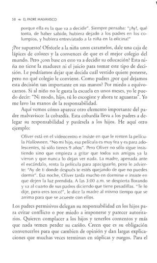 58 °"" EL PADRE MALVAVISCO
porque ella es la que va a decidir". Siempre pensaba: "¡Ay!, qué
tonta, de haber sabido, hubiera dejado a los padres en los co-
lumpios, y hubiera entrevistado a la niña en la oficina!"
¡Por supuesto! Ofrécele a la niña unos caramelos, dale una caja de
lápices de colores y la convences de que es el mejor colegio del
mundo. Pero ¿con base en esto va a decidir su educación? Esta ni-
ña no tiene la madurez ni el juicio para tomar este tipo de deci-
sión. Le podríamos dejar que decida cuál vestido quiere ponerse,
pero no qué colegio le conviene. Como padres ¿por qué dejamos
esta decisión tan importante en sus manos? Por miedo a equivo-
carnos. Si al niño no le gusta la escuela en unos meses, yo le pue-
do decir: "Ni modo, hijo, tú lo escogiste y ahora te aguantas". Yo
me lavo las manos de la responsabilidad.
Aquí vemos cómo aparece otro elemento importante del pa-
dre malvavisco: la cobardía. Esta cobardía lleva a los padres a de-
legar su responsabilidad y pasársela a los hijos. He aquí otro
ejemplo:
Oliver está en el videocentro e insiste en que le renten la pelícu-
la Halloween. 11
No mi hijo, esa película es muy fea y es para ado-
lescentes, tú sólo tienes 9 años11
• Pero Oliver no sólo sigue insis-
tiendo sino que empieza a gritar que todos sus amigos ya la
vieron y que nunca lo dejan ver nada. La madre, apenada ante
el escándalo, renta la película para apaciguarlo, pero le advier-
te: 11
Ay de ti donde después te estés quejando de que no puedes
dormir". Esa noche, Oliver tarda mucho en dormirse e insiste en
que dejen la luz prendida. A las 3:00 a.m. se despierta llorando
y va al cuarto de sus padres diciendo que tiene pesadillas. "Te lo
dije, pero eres terco!", le dice la madre al mismo tiempo que se
arrima para que se acueste con ellos.
Los padres permisivos delegan su responsabilidad en los hijos pa-
ra evitar conflicto o por miedo a imponerse y parecer autorita-
rios. Quieren complacer a los hijos y tenerlos contentos y más
que nada temen perder su cariño. Creen que es su obligación
convencerlos para que cambien de opinión y dan largas explica-
ciones que muchas veces terminan en súplicas y ruegos. Para el
 
