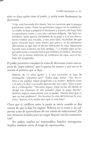 El PADRE MALVAVISCO '>'>- 59
niño es claro quién tiene el poder, y quién toma finalmente las
decisiones.
"Hijo, está haciendo frío afuera, hoy no conviene que te pongas
pantalones cortos. Ponte tus pantalones largos con tu sudadera".
La madre se baja a preparar el desayuno y al poco rato baja Taño
en pantalones cortos y con una camiseta delgada. "Mi hijo, en-
tiéndeme, estás apenas aliviándote de tu gripe y si te vas descu-
bierto tendrás una recaída, y eso sería fatal. Acuérdate de qué
grave estuviste hace unos meses; por poco y te da pulmonía.
¿Recuerdas lo que dijo el doctor Ontiveros? Es muy importante
hacerle caso al doctor, mi hijo, porque..." La madre sigue su lar-
ga explicación y trata de llamar por teléfono al médico. Mientras,
Toño, sin la menor intención de cambiarse de ropa, saca el he-
lado del congelador.
El padre permisivo considera la toma de decisiones como una es-
pecie de "papa caliente" que le quema las manos, y por eso se la
avienta al primero que se deja.
Roberta de 13 años quiere ir a una excursión al lago de
Valsequillo. "¿Quiénes van?" "Todos, papi, todos". "No, me re-
fiero a los adultos. Mejor pregúntale a tu madre". Roberta corre
a la sala y le dice a su madre que escribe una carta: "Que si pue-
do ir a Valsequillo." "No estoy segura, ¿Qué no fue ahí donde se
ahogó ese chamaco el año pasado? ¿Que tu papá decida".
Roberta regresa nuevamente con su padre: "Mamá dice que sí,
que no hay problema". Sin levantar la vista del televisor le con-
testa: "Bueno, si tu madre dice que sí, está bien".
Claro que el conflicto entre la pareja se inicia cuando se dan
cuenta de que la hija los engañó. Roberta no es tonta y ¿la cul-
pamos acaso de aprovecharse de este vaivén de indecisiones? ¿De
este aventarse la bolita para no cargar después con las consecuen-
cias?
Ser p~dres implica ser responsables. Implica arnesgarnos.
Implica también correr el riesgo de equivocarnos.
 