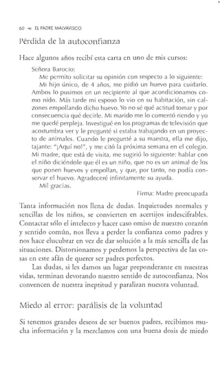 60 °"" EL PADRE MALVAVISCO
Pérdida de la autoconfianza
Hace algunos años recibí esta carta en uno de mis cursos:
Señora Barocio:
Me permito solicitar su opinión con respecto a lo siguiente:
Mi hijo único, de 4 años, me pidió un huevo para cuidarlo.
Ambos lo pusimos en un recipiente al que acondicionamos co-
mo nido. Más tarde mi esposo lo vio en su habitación, sin cal-
zones empollando dicho huevo. Yo no sé qué actitud tomar y por
consecuencia qué decirle. Mi marido me lo comentó riendo y yo
me quedé perpleja. Investigué en los programas de televisión que
acostumbra ver y le pregunté si estaba trabajando en un proyec-
to de animales. Cuando le pregunté a su maestra, ella me dijo,
tajante: "¡Aquí no! 11
1 y me citó la próxima semana en el colegio.
Mi madre, que está de visita, me sugirió lo siguiente: hablar con
el niño diciéndole que él es un niño, que no es un animal de los
que ponen huevos y empollan, y que, por tanto, no podía con-
servar el huevo. Agradeceré infinitamente su ayuda.
Mil gracias.
Firma: Madre preocupada
Tanta información nos llena de dudas. Inquietudes normales y
sencillas de los niños, se convierten en acertijos indescifrables.
Contactar sólo el intelecto y hacer caso omiso de nuestro corazón
y sentido común, nos lleva a perder la confianza como padres y
nos hace elucubrar en vez de dar solución a la más sencilla de las
situaciones. Distorsionamos y perdemos la perspectiva de las co-
sas en este afán de querer ser padres perfectos.
Las dudas, si les damos un lugar preponderante en nuestras
vidas, terminan devorando nuestro sentido de autoconfianza. Nos
convencen de nuestra ineptitud y paralizan nuestra voluntad.
Miedo al error: parálisis de la voluntad
Si tenemos grandes deseos de ser buenos padres, recibimos mu-
cha información y la mezclamos con una buena dosis de miedo
 