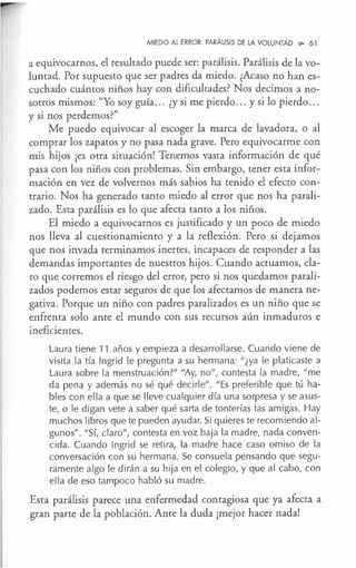 MIEDO AL ERROR: PARÁLISIS DE LA VOLUNTAD ,,,. 61
a equivocarnos, el resultado puede ser: parálisis. Parálisis de lavo-
luntad. Por supuesto que ser padres da miedo. ¿Acaso no han es-
cuchado cuántos niños hay con dificultades? Nos decimos a no-
sotros mismos: "Yo soy guía... ¿y si me pierdo... y si lo pierdo.. .
y si nos perdemos?"
Me puedo equivocar al escoger la marca de lavadora, o al
comprar los zapatos y no pasa nada grave. Pero equivocarme con
mis hijos ¡es otra situación! Tenemos vasta información de qué
pasa con los niños con problemas. Sin embargo, tener esta infor-
mación en vez de volvernos más sabios ha tenido el efecto con-
trario. Nos ha generado tanto miedo al error que nos ha parali-
zado. Esta parálisis es lo que afecta tanto a los niños.
El miedo a equivocarnos es justificado y un poco de miedo
nos lleva al cuestionamiento y a la reflexión. Pero si dejamos
que nos invada terminamos inertes, incapaces de responder a las
demandas importantes de nuestros hijos. Cuando actuamos, cla-
ro que corremos el riesgo del error, pero si nos quedamos parali-
zados podemos estar seguros de que los afectamos de manera ne-
gativa. Porque un niño con padres paralizados es un niño que se
enfrenta solo ante el mundo con sus recursos aún inmaduros e
ineficientes.
Laura tiene 11 años y empieza a desarrollarse. Cuando viene de
visita la tía lngrid le pregunta a su hermana: "¿ya le platicaste a
Laura sobre la menstruación?" "Ay, no", contesta la madre, "me
da pena y además no sé qué decirle". "Es preferible que tú ha-
bles con ella a que se lleve cualquier día una sorpresa y se asus-
te, o le digan vete a saber qué sarta de tonterías las amigas. Hay
muchos libros que te pueden ayudar. Si quieres te recomiendo al-
gunos". "Sí, claro", contesta en voz baja la madre, nada conven-
cida. Cuando lngrid se retira, la madre hace caso omiso de la
conversación con su hermana. Se consuela pensando que segu-
ramente algo le dirán a su hija en el colegio, y que al cabo, con
ella de eso tampoco habló su madre.
Esta parálisis parece una enfermedad contagiosa que ya afecta a
gran parte de la población. Ante la duda ¡mejor hacer nada!
 