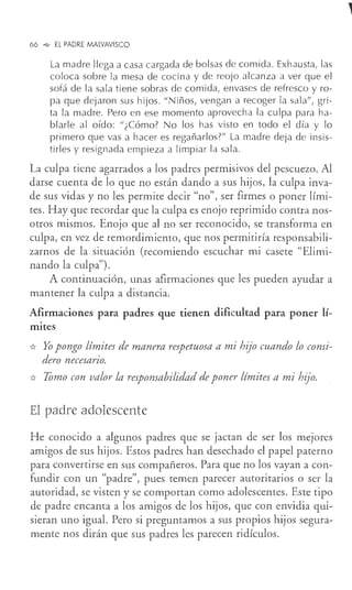 66 °"" EL PADRE MALVAVISCO
La madre llega a casa cargada de bolsas de comida. Exhausta, las
coloca sobre la mesa de cocina y de reojo alcanza a ver que el
sofá de la sala tiene sobras de comida, envases de refresco y ro-
pa que dejaron sus hijos. "Niños, vengan a recoger la sala", gri-
ta la madre. Pero en ese momento aprovecha la culpa para ha-
blarle al oído: "¿Cómo? No los has visto en todo el día y lo
primero que vas a hacer es regañarlos?" La madre deja de insis-
tirles y resignada empieza a limpiar la sala.
La cu!pa tiene agarrados a los padres permisivos del pescuezo. Al
darse cuenta de lo que no están dando a sus hijos, la culpa inva-
de sus vidas y no les permite decir "no", ser firmes o poner lími-
tes. Hay que recordar que la culpa es enojo reprimido contra nos-
otros mismos. Enojo que al no ser reconocido, se transforma en
culpa, en vez de remordimiento, que nos permitiría responsabili-
zarnos de la situación (recomiendo escuchar mi casete "Elimi-
nando la cu!pa").
A continuación, unas afirmaciones que les pueden ayudar a
mantener la culpa a distancia.
Afirmaciones para padres que tienen dificultad para poner lí-
mites
* Yo pongo límites de manera respetuosa a mi hijo cuando lo consi-
dero necesario.
* Tomo con valor la responsabilidad de poner límites a mi hijo.
El padre adolescente
He conocido a algunos padres que se jactan de ser los mejores
amigos de sus hijos. Estos padres han desechado el papel paterno
para convertirse en sus compañeros. Para que no los vayan a con-
fundir con un "padre", pues temen parecer autoritarios o ser la
autoridad, se visten y se comportan como adolescentes. Este tipo
de padre encanta a los amigos de los hijos, que con envidia qui-
sieran uno igual. Pero si preguntamos a sus propios hijos segura-
mente nos dirán que sus padres les parecen ridículos.
 