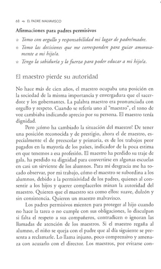 68 -o, EL PADRE MALVAVISCO
Afirmaciones para padres permisivos
* Tomo con orgullo y responsabilidad mi lugar de padre/madre.
* Tomo las decisiones que me corresponden para guiar amorosa-
mente a mi hijo/a.
* Tengo la sabiduría y la fuerza para poder educar a mi hijo/a.
El maestro pierde su autoridad
No hace más de cien años, el maestro ocupaba una posición en
la sociedad de la misma importancia y envergadura que el sacer-
dote y los gobernantes. La palabra maestro era pronunciada con
orgullo y respeto. Cuando se refería uno al "maestro", el tono de
voz cambiaba indicando aprecio por su persona. El maestro tenía
dignidad.
Pero ¡cómo ha cambiado la situación del maestro! De tener
una posición reconocida y de prestigio, ahora el de maestro, es-
pecialmente el de preescolar y primaria, es de los trabajos peor
pagados en la mayoría de los países, indicador de la poca estima
en que tenemos a esa profesión. El maestro ha perdido su traje de
gala, ha perdido su dignidad para convertirse en algunas escuelas
en casi un sirviente de los alumnos. Para mi desgracia me ha to-
cado observar, por mi trabajo, cómo el maestro se subordina a los
alumnos, debido a la permisividad de los padres, quienes al con-
sentir a los hijos y querer complacerlos minan la autoridad del
maestro. Quieren que el maestro sea como ellos: suave, dulzón y
sin consistencia. Quieren un maestro malvavisco.
Los padres permisivos mienten para proteger al hijo cuando
no hace la tarea o no cumple con sus obligaciones, lo disculpan
si falta el respeto a sus compañeros, contradicen o ignoran las
llamadas de atención de los maestros. Si el maestro regaña al
alumno, el niño se queja con el padre que al día siguiente se pre-
senta a reclamarle. Lo llama injusto, poco comprensivo y amena-
za con acusarlo con el director. Los maestros, por evitarse con-
 