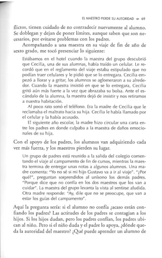El MAESTRO PIERDE SU AUTORIDAD -P. 69
flictos, tienen cuidado de no contradecir nuevamente al alumno.
Se doblegan y dejan de poner límites, aunque saben que son ne-
cesarios, por evitarse problemas con los padres.
Acompañando a una maestra en su viaje de fin de año de
sexto grado, me tocó presenciar lo siguiente:
Estábamos en el hotel cuando la maestra del grupo descubrió
que Cecilia, una de sus alumnas, había traído un celular. Le re-
cordó que en el reglamento del viaje estaba estipulado que no
podían traer celulares y le pidió que se lo entregara. Cecilia em-
pezó a llorar y a gritar, los alumnos se aglomeraron a su alrede-
dor. Cuando la maestra insistió en que se lo entregara, Cecilia
gritó aún más fuerte a la vez que abrazaba su bolsa. Ante el es-
cándalo de la alumna, la maestra dejó de insistir y nos retiramos
a nuestra habitación .
Al poco rato sonó el teléfono. Era la madre de Cecilia que le
reclamaba el maltrato hacia su hija. Cecilia le había llamado por
el celular y la había acusado.
El siguiente año escolar, la madre hizo circular una carta en-
tre los padres en donde culpaba a la maestra de daños emocio-
nales de su hija.
Con el apoyo de los padres, los alumnos van adquiriendo cada
vez más fuerza, y los maestros pierden su lugar.
Un grupo de padres está reunido a la salida del colegio comen-
tando el viaje al campamento de fin de cursos, mientras la maes-
tra termina de entregar unas notas a algunos alumnos. Una ma-
dre comenta: "Yo no sé si mi hijo Gustavo va a ir al viaje". "¿Por
qué?", preguntan sorprendidos al unísono los demás padres.
"Porque dice que no confía en los dos maestros que los van a
cuidar". La maestra del grupo levanta la vista al sentirse aludida.
Otra madre responde: "Ay, di le que no se preocupe, que van a
estar los guías del campamento".
Aquí la pregunta sería: si el alumno no confía ¿acaso están con-
fiando los padres? Las actitudes de los padres se contagian a los
hijos. Si los hijos dudan, pero los padres confían, los padres ubi-
can al niño. Pero si el niño duda y el padre lo apoya, ¿dónde que-
da la autoridad del maestro? ¿Qué puede aprender un alumno de
 