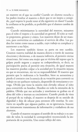 70 _,,, EL PADRE MALVAVISCO
un maestro en el que no confía? Cuando un alumno escucha a
los padres insultar al maestro o decir que es un inepto o estúpi-
do, ¿qué respeto le puede tener al día siguiente en clases? Cuando
la confianza se ha perdido, es preferible que el alumno cambie de
escuela.
Cuando minimizamos la autoridad del maestro, minamos
para el niño el respeto a la autoridad en general. El niño se vuel-
ve prepotente, grosero y cínico. Los maestros dejan de ser maes-
tros, para convertirse en cuidadores al servicio de ellos. Los pa-
dres los tratan como nanas a sueldo, cuyo trabajo es complacer y
entretener a sus hijos.
Los maestros también tienen su parte en este cambio.
Creamos nuestra realidad de manera directa a través de nuestras
elecciones y decisiones, o de manera indirecta, al permitir ciertas
situaciones. Así como una mujer que es víctima del esposo que la
golpea puede negarse a aceptar su codependencia, es decir, su
participación pasiva al permitir esta situación, de igual manera
los maestros pueden culpar a la sociedad por la situación injusta
en que se encuentran, sin ver su responsabilidad. El maestro que
permite que lo maltraten o lo humillen, hiere su autoestima y
pierde el contacto con la esencia de su vocación para convertir su
trabajo en un quehacer rutinario, desposeído de entusiasmo y en-
trega. Olvida que tiene la misión más elevada: educar al niño
para convertirlo en hombre. Hombre en toda la extensión de la
palabra. Olvida que sus actitudes y enseñanzas se graban en el
alma del niño y marcan su crecimiento. Cuando pierde de vista
el porqué de su trabajo, el maestro se despoja de su sentido de
dignidad y deja de educar para entonces sólo enseñar. Se con-
vierte en aquello que algunos padres, en su ignorancia, buscan:
ser únicamente transmisores de información y cuidadores de sus
alumnos.
Cuando el maestro recupere el sentido de su trabajo y su sen-
tido de valor, la sociedad le corresponderá reconociendo la im-
portancia de su posición. Uno como reflejo del otro.
 