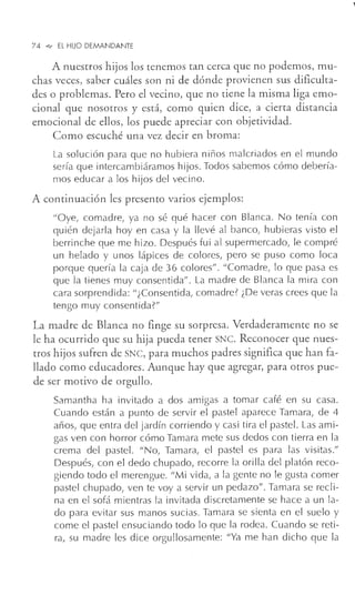 74 """ El HIJO DEMANDANTE
A nuestros hijos los tenemos tan cerca que no podemos, mu-
chas veces, saber cuáles son ni de dónde provienen sus dificulta-
des o problemas. Pero el vecino, que no tiene la misma liga emo-
cional que nosotros y está, como quien dice, a cierta distancia
emocional de ellos, los puede apreciar con objetividad.
Como escuché una vez decir en broma:
La solución para que no hubiera niños malcriados en el mundo
sería que intercambiáramos hijos. Todos sabemos cómo debería-
mos educar a los hijos del vecino.
A continuación les presento varios ejemplos:
"Oye, comadre, ya no sé qué hacer con Blanca. No tenía con
quién dejarla hoy en casa y la llevé al banco, hubieras visto el
berrinche que me hizo. Después fui al supermercado, le compré
un helado y unos lápices de colores, pero se puso como loca
porque quería la caja de 36 colores" . "Comadre, lo que pasa es
que la tienes muy consentida" . La madre de Blanca la mira con
cara sorprendida: "¿Consentida, comadre? ¿De veras crees que la
tengo muy consentida?"
La madre de Blanca no finge su sorpresa. Verdaderamente no se
le ha ocurrido que su hija pueda tener SNC. Reconocer que nues-
tros hijos sufren de SNC, para muchos padres significa que han fa-
llado como educadores. Aunque hay que agregar, para otros pue-
de ser motivo de orgullo.
Samantha ha invitado a dos amigas a tomar café en su casa.
Cuando están a punto de servir el pastel aparece Tamara, de 4
años, que entra del jardín corriendo y casi tira el pastel. Las ami-
gas ven con horror cómo Tamara mete sus dedos con tierra en la
crema del pastel. "No, Tamara, el pastel es para las visitas."
Después, con el dedo chupado, recorre la orilla del platón reco-
giendo todo el merengue. "Mi vida, a la gente no le gusta comer
pastel chupado, ven te voy a servir un pedazo". Tamara se recli-
na en el sofá mientras la invitada discretamente se hace a un la-
do para evitar sus manos sucias. Tamara se sienta en el suelo y
come el pastel ensuciando todo lo que la rodea. Cuando se reti-
ra, su madre les dice orgullosamente: "Ya me han dicho que la
 