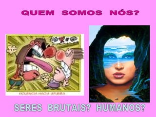 QUEM  SOMOS  NÓS? SERES  BRUTAIS?  HUMANOS? 