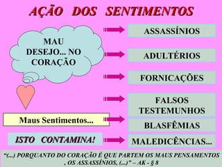 AÇÃO  DOS  SENTIMENTOS  Maus Sentimentos... ADULTÉRIOS FORNICAÇÕES FALSOS TESTEMUNHOS BLASFÊMIAS ISTO  CONTAMINA! “ (...) PORQUANTO DO CORAÇÃO É QUE PARTEM OS MAUS PENSAMENTOS , OS ASSASSÍNIOS, (...)” – AK - § 8 MAU DESEJO... NO CORAÇÃO ASSASSÍNIOS MALEDICÊNCIAS... 