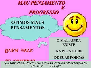 MAU PENSAMENTO  E PROGRESSO  O MAL AINDA EXISTE NA PLENITUDE DE SUAS FORÇAS QUEM  NELE  SE  COMPRAZ... “ (...) TODO PENSAMENTO MAU RESULTA, POIS, DA IMPERFEIÇÃO DA ALMA(...)”  – AK - § 7 ÓTIMOS MAUS PENSAMENTOS 