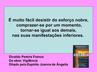 É muito fácil desistir do esforço nobre, comprazer-se por um momento, tornar-se igual aos demais,  nas suas manifestações inferiores.   Divaldo Pereira Franco Da obra: Vigilância Ditado pelo Espírito Joanna de Ângelis 