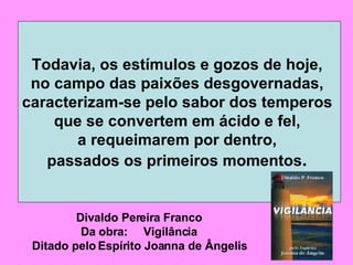 Todavia, os estímulos e gozos de hoje,  no campo das paixões desgovernadas,  caracterizam-se pelo sabor dos temperos  que se convertem em ácido e fel,  a requeimarem por dentro,  passados os primeiros momentos .  Divaldo Pereira Franco Da obra:  Vigilância Ditado pelo Espírito Joanna de Ângelis 