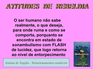 O ser humano não sabe realmente, o que deseja, para onde ruma e como se comporta, porquanto se encontra em estado de sonambulismo com FLASH de lucidez, que logo retorna ao nível de entorpecimento   Joanna de Ângelis – Relacionamentos saudáveis Joanna   de Ângelis –   Relacionamentos   saudáveis ATITUDES  DE  REBELDIA 