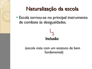 Naturalização da escola Escola tornou-se no principal instrumento de combate ás desigualdades. Inclusão  (escola vista com um estatuto de bem fundamental) 