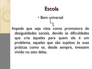 Escola  Bem universal Impede que seja vista como promotora de desigualdades sociais, devido ás dificuldades que cria àqueles para quem ela é um problema, aqueles que são sujeitos ás suas práticas como se, desde sempre, tivessem vivido no seio delas. 