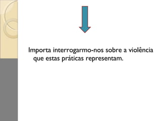 Importa interrogarmo-nos sobre a violência que estas práticas representam. 