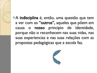 A  indisciplina  é, então, uma questão que tem a ver com os  “outros”,  aqueles que põem em causa o  nosso  principio de identidade, porque não o reconhecem nas suas vidas, nas suas experiencias e nas suas relações com as propostas pedagógicas que a escola faz.  