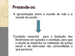 Pretende-se: A aproximação entre o mundo da vida e o mundo da escola. Condição essencial  para a limitação dos fenómenos em questão e condição, para que a escola se empenhe na realização da justiça social e do bem-estar das comunidades a que pertence. 
