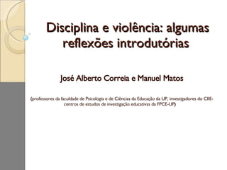 Disciplina e violência: algumas reflexões introdutórias  José Alberto Correia e Manuel Matos ( professores da faculdade de Psicologia e de Ciências da Educação da UP, investigadores do CIIE- centros de estudos de investigação educativas da FPCE-UP )   