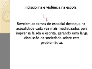 Indisciplina e violência na escola Revelam-se temas de especial destaque na actualidade cada vez mais mediatizados pela imprensa falada e escrita, gerando uma larga discussão na sociedade sobre esta problemática. 