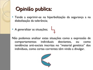 Opinião publica: Tende a exprimir-se na hiperbolização da segurança a na diabolização da tolerância; A generalizar as situações; Não podemos analisar estas situações como a expressão de comportamentos individuais desviantes, ou como tendências anti-sociais inscritas no “material genético” dos indivíduos, como certas correntes têm vindo a divulgar. 