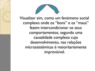 Visualizar sim, como um fenómeno social complexo onde os “bons” e os “maus” fazem intercondicionar os seus comportamentos, segundo uma causalidade complexa cujo desenvolvimento, nas relações microssistémicas é maioritariamente imprevisível.  