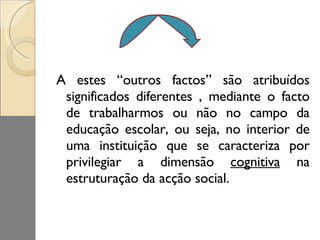 A estes “outros factos” são atribuídos significados diferentes , mediante o facto de trabalharmos ou não no campo da educação escolar, ou seja, no interior de uma instituição que se caracteriza por privilegiar a dimensão  cognitiva  na estruturação da acção social. 