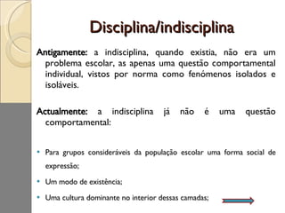 Disciplina/indisciplina Antigamente:  a indisciplina, quando existia, não era um problema escolar, as apenas uma questão comportamental individual, vistos por norma como fenómenos isolados e isoláveis.  Actualmente:  a indisciplina já não é uma questão comportamental: Para grupos consideráveis da população escolar uma forma social de expressão; Um modo de existência; Uma cultura dominante no interior dessas camadas; 