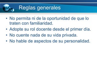 Reglas generales No permita ni de la oportunidad de que lo traten con familiaridad. Adopte su rol docente desde el primer día. No cuente nada de su vida privada. No hable de aspectos de su personalidad. 
