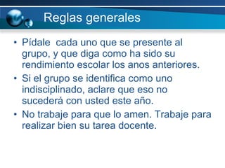 Reglas generales Pídale  cada uno que se presente al grupo, y que diga como ha sido su rendimiento escolar los anos anteriores. Si el grupo se identifica como uno indisciplinado, aclare que eso no sucederá con usted este año. No trabaje para que lo amen. Trabaje para realizar bien su tarea docente.  