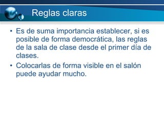 Reglas claras Es de suma importancia establecer, si es posible de forma democrática, las reglas de la sala de clase desde el primer día de clases. Colocarlas de forma visible en el salón puede ayudar mucho. 