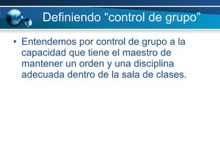 Definiendo “control de grupo” Entendemos por control de grupo a la capacidad que tiene el maestro de mantener un orden y una disciplina adecuada dentro de la sala de clases. 