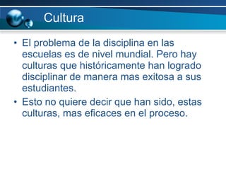 Cultura El problema de la disciplina en las escuelas es de nivel mundial. Pero hay culturas que históricamente han logrado disciplinar de manera mas exitosa a sus estudiantes. Esto no quiere decir que han sido, estas culturas, mas eficaces en el proceso.  