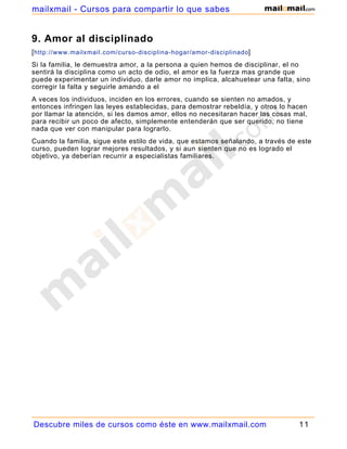 9. Amor al disciplinado
[http://www.mailxmail.com/curso-disciplina-hogar/amor-disciplinado]
Si la familia, le demuestra amor, a la persona a quien hemos de disciplinar, el no
sentirá la disciplina como un acto de odio, el amor es la fuerza mas grande que
puede experimentar un individuo, darle amor no implica, alcahuetear una falta, sino
corregir la falta y seguirle amando a el
A veces los individuos, inciden en los errores, cuando se sienten no amados, y
entonces infringen las leyes establecidas, para demostrar rebeldía, y otros lo hacen
por llamar la atención, si les damos amor, ellos no necesitaran hacer las cosas mal,
para recibir un poco de afecto, simplemente entenderán que ser querido, no tiene
nada que ver con manipular para lograrlo.
Cuando la familia, sigue este estilo de vida, que estamos señalando, a través de este
curso, pueden lograr mejores resultados, y si aun sienten que no es logrado el
objetivo, ya deberían recurrir a especialistas familiares.
Descubre miles de cursos como éste en www.mailxmail.com 11
mailxmail - Cursos para compartir lo que sabes
 