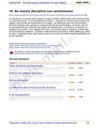 10. No mezcle disciplina con sentimientos
[http://www.mailxmail.com/curso-disciplina-hogar/no-mezcle-disciplina-sentimientos]
La disciplina, no puede estar sujeta a ningún cambio relacionado a los sentimientos,
ni a las emociones, ni a los estados de humor. Cuando la persona que impone las
reglas y las formas de disciplinas en el hogar, se deja llevar por los sentimientos,
termina obrando mal, porque su intervención de los sentimientos, la harán caer en
la manipulación por parte del que debe ser disciplinado, o la llevara a imponer un
castigo muy severo, o un castigo casi nulo, o no hacer nada al respecto y descuidar
sus funciones al respecto. Cuando usted impone la disciplina, debe saber que usted
le ama, y dejárselo claro, pero debe actuar en función de hallar buenos resultados en
su ser querido.
Visita más cursos como este en mailxmail:
[http://www.mailxmail.com/cursos-cultura-humanidades]
[http://www.mailxmail.com/cursos-educacion]
¡Tu opinión cuenta! Lee todas las opiniones de este curso y déjanos la tuya:
[http://www.mailxmail.com/curso-disciplina-hogar/opiniones]
Cursos Valoración Alumnos Vídeo
Tipos de becas para el estudio
Hoy en día el hecho de estudiar una carrera resulta bastante caro y, en muchas ocasiones,
los estudiantes deben compaginar un trabajo con los estudios. solicitar una beca...
[06/11/02]
4.901
Análisis de software educativo
Son los docentes los llamados a promover el cambio. es hora de saber usar la tecnología
como un elemento más del conjunto de las herramientas metodológicas que se poseen,...
[02/02/06]
1.452
Edición de textos
En este curso encontrarás un cuidadoso análisis de los textos: un estudio filológico, la
transmisión, la crítica, los métodos de edición, el proceso crítico-textual. asim...
[10/03/05]
1.644
La influencia de la música en los alumnos
Este curso nos da las herramientas para desarrollar y estimular la inteligencia emocional
por medio del aprendizaje musical en cada etapa de la educación básica. nos expl...
[03/10/05]
2.225
Ir de campamento
El campamento como recurso didáctico en el terreno educativo, cumple la función de
integrar en un todo vivencial, el desarrollo de los objetivos propuestos, que no solo ...
[23/06/06]
478
Cursos similares
Descubre miles de cursos como éste en www.mailxmail.com 12
mailxmail - Cursos para compartir lo que sabes
 