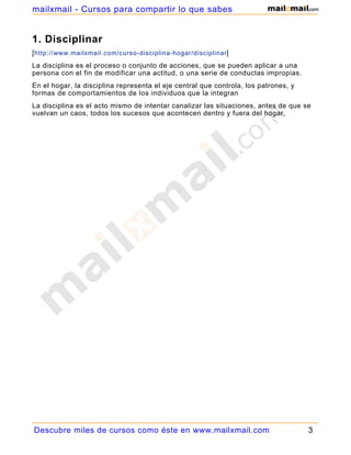 1. Disciplinar
[http://www.mailxmail.com/curso-disciplina-hogar/disciplinar]
La disciplina es el proceso o conjunto de acciones, que se pueden aplicar a una
persona con el fin de modificar una actitud, o una serie de conductas impropias.
En el hogar, la disciplina representa el eje central que controla, los patrones, y
formas de comportamientos de los individuos que la integran
La disciplina es el acto mismo de intentar canalizar las situaciones, antes de que se
vuelvan un caos, todos los sucesos que acontecen dentro y fuera del hogar.
Descubre miles de cursos como éste en www.mailxmail.com 3
mailxmail - Cursos para compartir lo que sabes
 