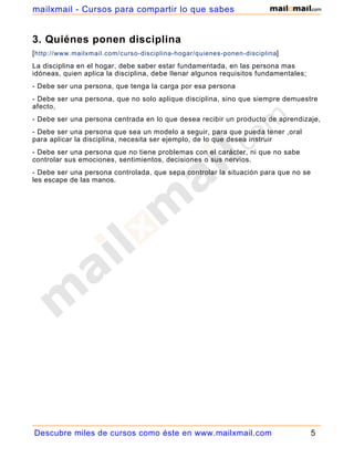 3. Quiénes ponen disciplina
[http://www.mailxmail.com/curso-disciplina-hogar/quienes-ponen-disciplina]
La disciplina en el hogar, debe saber estar fundamentada, en las persona mas
idóneas, quien aplica la disciplina, debe llenar algunos requisitos fundamentales;
- Debe ser una persona, que tenga la carga por esa persona
- Debe ser una persona, que no solo aplique disciplina, sino que siempre demuestre
afecto,
- Debe ser una persona centrada en lo que desea recibir un producto de aprendizaje,
- Debe ser una persona que sea un modelo a seguir, para que pueda tener ,oral
para aplicar la disciplina, necesita ser ejemplo, de lo que desea instruir
- Debe ser una persona que no tiene problemas con el carácter, ni que no sabe
controlar sus emociones, sentimientos, decisiones o sus nervios.
- Debe ser una persona controlada, que sepa controlar la situación para que no se
les escape de las manos.
Descubre miles de cursos como éste en www.mailxmail.com 5
mailxmail - Cursos para compartir lo que sabes
 