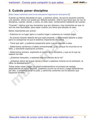 5. Cuándo poner disciplina
[http://www.mailxmail.com/curso-disciplina-hogar/poner-disciplina-2]
Cuando ya hemos estudiado el caso, y estamos claros, de que la situación amerita
una sanción, ahora nos queda por delante estudiar, todo lo que tiene que ver con la
disciplina, cuando, donde, y como, en este caso, comencemos hablando de cuando.
"Cuando", implica que hay momentos que son idóneos y hay momentos en que no
son los mas favorables; para saber cuando uno tiene que estudiar el caso.
Datos importantes por prever:
- Estamos en un lugar ajeno a nuestro hogar o estamos en nuestro hogar,
- Es preciso hacerlo delante del que esté presente, o deberíamos hacerlo a solas
para no avergonzar al que le estamos imponiendo disciplina,
- Tiene que salir, y podemos posponerlo para cuando regrese a casa,
- Deberíamos sentarnos a hablar primeramente, a ver porque ha incurrido en la
falta, y solicitarle explicación primero,
- Deberíamos primero, explicarle el motivo de la disciplina, y que es lo que se
espera con ella.
- ¿Estamos tranquilos, o estamos bajo los efectos de la ira?
- ¿Estamos claros de lo que vamos a hacer o estamos inmerso en la confusión, la
rabia, la desesperación?
Todas estas cosas juegan un papel fundamental en el proceso de castigo,
dependiendo de estos factores, podemos incurrir en el error y luego lamentarnos
por ello, o podemos hacer lo justo, y sentirnos conforme con la decisión que
hayamos tomado.
Descubre miles de cursos como éste en www.mailxmail.com 7
mailxmail - Cursos para compartir lo que sabes
 