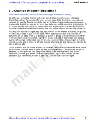 6. ¿Cuántos imponen disciplina?
[http://www.mailxmail.com/curso-disciplina-hogar/imponen-disciplina]
En el hogar, todos los miembros tienen personalidades diferentes, intereses
diferentes, roles y funciones diferente, y en el caso de la disciplina, esto debe de
tomarse en cuenta. Nunca es válido, que en el hogar, haya muchas personas que
imponen la disciplina, esto es un error que debemos cuidar con vital importancia. En
un hogar, donde son varios los personajes que actúan en el proceso de disciplina,
terminan desvirtuando el objetivo principal, por sobre el cual se esta disciplinando.
Hay hogares donde castigan; los tíos, los primos, los hermanos mayores, los papas,
los abuelos, y todo el que viva en casa. Pero, esto lejos de ser una solución, se
convierte en un caos total, y la persona a quien el grupo familiar intentan cambiar,
termina sintiéndose no querido, agredido, y no aceptado. Y la situación se agrava
cuando el castigo se les hace colectivamente, es decir todos les castigan al mismo
tiempo, uno le jala la oreja, el otro lo insulta, el otro le da una palmada y otro le da
con la correa, etc.
Una o máximo dos personas, deben ser quienes deban siempre establecer la forma
de disciplina, y quien lleve el peso de esa responsabilidad. La disciplina, no es un
derecho, la disciplina es una obligación moral, y en el hogar solo uno o dos
personas, son las que deben tener esa obligación, y para ello, deben ser las
personas que realmente, tienen el peso de la autoridad sobre el hogar.
Descubre miles de cursos como éste en www.mailxmail.com 8
mailxmail - Cursos para compartir lo que sabes
 