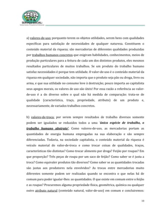 10
a) valores-de-uso: porquanto terem os objetos utilidades, serem bens com qualidades
específicas para satisfação de necessidades de qualquer natureza. Constituem o
conteúdo material da riqueza; são mercadorias de diferentes qualidades produzidas
por trabalhos humanos concretos que exigiram habilidades, conhecimentos, meios de
produção particulares para a feitura de cada um dos distintos produtos, eles mesmos
resultados particulares de muitos trabalhos. Se um produto do trabalho humano
satisfaz necessidades é porque tem utilidade. O valor-de-uso é o conteúdo material da
riqueza em qualquer sociedade, não importa que o produto seja pão ou droga, livro ou
arma, e que sua utilidade no consumo leve à destruição; pouco importa ao capitalista
seus apegos morais, os valores de uso são úteis! Por essa razão a referência ao valor-
de-uso é a do diverso sobre o qual não há medida de comparação: trata-se de
qualidade (característica, traço, propriedade, atributo) de um produto e,
necessariamente, de variados trabalhos concretos.
b) valores-de-troca: por serem sempre resultados de trabalho diversos somente
podem ser igualados se reduzidos todos a uma ‘única espécie de trabalho, o
trabalho humano abstrato’. Como valores-de-uso, as mercadorias portam as
quantidades de energia humana empregadas na sua elaboração e são sempre
diferenciadas. Todavia, na sociedade capitalista, o conteúdo material da riqueza é
veículo material do valor-de-troca e como trocar coisas de qualidades, traços,
características tão distintas? Como trocar alimento por droga? Feijão por roupas? Em
que proporção? Três peças de roupa por um saco de feijão? Como saber se é justa a
troca? Como equivaler produtos tão diversos? Como saber se as quantidades trocadas
são justas aos produtores nela envolvidos? As trocas entre mercadorias muito
diferentes somente podem ser realizadas quando se encontra o que nelas há de
comum para poder igualar-lhes: as quantidades. O que existe em comum entre o feijão
e as roupas? Procuremos alguma propriedade física, geométrica, química ou qualquer
outro atributo natural (conteúdo natural, valor-de-uso) em comum e concluiremos:
 