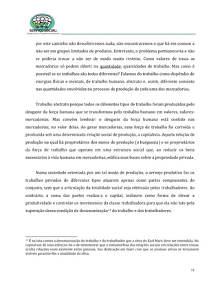 11
por este caminho não descobriremos nada, não encontraremos o que há em comum a
não ser em grupos limitados de produtos. Entretanto, o problema permaneceria e não
se poderia trocar a não ser de modo muito restrito. Como valores de troca as
mercadorias só podem diferir na quantidade; quantidades de trabalho. Mas como é
possível se os trabalhos são todos diferentes? Falamos do trabalho como dispêndio de
energias físicas e mentais, de trabalho humano, abstrato e, assim, diferente somente
nas quantidades envolvidas no processo de produção de cada uma das mercadorias.
Trabalho abstrato porque todos os diferentes tipos de trabalho foram produzidos pelo
desgaste da força humana que se transformou pelo trabalho humano em valores, valores-
mercadorias. Mas convém lembrar: o desgaste da força humana está contido nas
mercadorias, no valor delas. Ao gerar mercadorias, essa força de trabalho foi corroída e
produzida sob uma determinada relação social de produção, a capitalista. Aquela relação de
produção na qual há proprietários dos meios de produção (a burguesia) e os proprietários
da força de trabalho que operam em uma estrutura social que, ao reduzir os bens
necessários à vida humana em mercadorias, edifica suas bases sobre a propriedade privada.
Numa sociedade orientada por um tal modo de produção, o arranjo produtivo faz os
trabalhos privados de diferentes tipos atuarem apenas como partes componentes do
conjunto, sem que a articulação da totalidade social seja efetivada pelos trabalhadores. Ao
contrário, a soma das partes realiza-a o capital, inclusive como forma de elevar a
produtividade e controlar os movimentos da classe trabalhadora para que ela não lute pela
superação dessa condição de desumanização11 do trabalho e dos trabalhadores.
11 É na luta contra a desumanização do trabalho e do trabalhador que a obra de Karl Marx deve ser entendida. No
capital um de seus esforços foi o de demonstrar que a metamorfose das relações sociais em relações entre coisas
oculta relações reais existente entre pessoas. Sua dedicação em fazer com que as pessoas ativas se tornassem
visíveis garantiu-lhe a atualidade da obra.
 