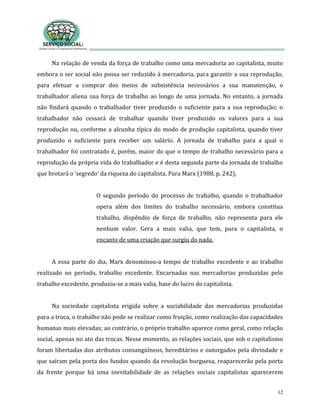 12
Na relação de venda da força de trabalho como uma mercadoria ao capitalista, muito
embora o ser social não possa ser reduzido à mercadoria, para garantir a sua reprodução,
para efetuar a comprar dos meios de subsistência necessários a sua manutenção, o
trabalhador aliena sua força de trabalho ao longo de uma jornada. No entanto, a jornada
não findará quando o trabalhador tiver produzido o suficiente para a sua reprodução; o
trabalhador não cessará de trabalhar quando tiver produzido os valores para a sua
reprodução ou, conforme a alcunha típica do modo de produção capitalista, quando tiver
produzido o suficiente para receber um salário. A jornada de trabalho para a qual o
trabalhador foi contratado é, porém, maior do que o tempo de trabalho necessário para a
reprodução da própria vida do trabalhador e é desta segunda parte da jornada de trabalho
que brotará o ‘segredo’ da riqueza do capitalista. Para Marx (1988, p. 242),
O segundo período do processo de trabalho, quando o trabalhador
opera além dos limites do trabalho necessário, embora constitua
trabalho, dispêndio de força de trabalho, não representa para ele
nenhum valor. Gera a mais valia, que tem, para o capitalista, o
encanto de uma criação que surgiu do nada.
A essa parte do dia, Marx denominou-a tempo de trabalho excedente e ao trabalho
realizado no período, trabalho excedente. Encarnadas nas mercadorias produzidas pelo
trabalho excedente, produziu-se a mais valia, base do lucro do capitalista.
Na sociedade capitalista erigida sobre a sociabilidade das mercadorias produzidas
para a troca, o trabalho não pode se realizar como fruição, como realização das capacidades
humanas mais elevadas; ao contrário, o próprio trabalho aparece como geral, como relação
social, apenas no ato das trocas. Nesse momento, as relações sociais, que sob o capitalismo
foram libertadas dos atributos consangüíneos, hereditários e outorgados pela divindade e
que saíram pela porta dos fundos quando da revolução burguesa, reaparecerão pela porta
da frente porque há uma inevitabilidade de as relações sociais capitalistas aparecerem
 