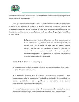 13
como relações de trocas, entre coisas e não entre homens livres que produzem e partilham
coletivamente da riqueza social.
Dado que as características de todo modo de produção social assentam-se primeiro na
urgência de sua manutenção, obliterar as relações sociais de produção e tomá-las por
relações entre mercadorias e o momento da troca como o máximo da sociabilidade é um
importante conduto para a permanência do modo capitalista de produção. Para Marx
(1988a, p. 659),
Qualquer que seja a forma social do processo de produção, tem este
de ser contínuo ou de percorrer, periódica e ininterruptamente, as
mesmas fases. Uma sociedade não pode parar de consumir nem de
produzir. Por isso, todo processo social de produção, encarado em
suas conexões constantes e no fluxo contínuo de sua renovação, é ao
mesmo tempo processo de reprodução. As condições da produção
são simultaneamente as de reprodução.
Da citação de Karl Marx pode-se inferir que:
a) um processo de produção somente poderá ser assim denominado se ele se repetir,
se for contínuo e sem interrupção;
b) as sociedades humanas têm de produzir constantemente e consumir o que
produzem; mas, além de consumirem o produzido as sociedades devem produzir em
maiores quantidades e novas qualidades de mercadorias para criarem
constantemente novas necessidades sociais;
c) a necessidade de consumir e a criação de novas necessidades sociais alimentam o
processo social de produção e o renovam constantemente, isto é, o reproduzem;
 